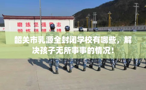 韶关市乳源全封闭学校有哪些，解决孩子无所事事的情况！