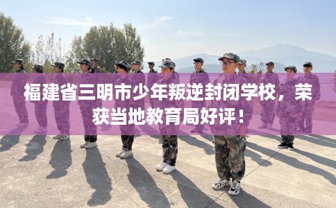 福建省三明市少年叛逆封闭学校，荣获当地教育局好评！