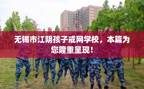 无锡市江阴孩子戒网学校，本篇为您隆重呈现！