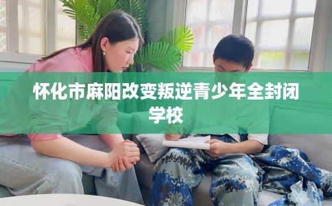 怀化市麻阳改变叛逆青少年全封闭学校 怀化市麻阳改变叛逆青少年全封闭学校