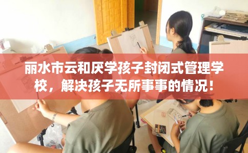 丽水市云和厌学孩子封闭式管理学校,解决孩子无所事事的情况! 丽水市云和厌学孩子封闭式管理学校,解决孩子无所事事的情况!