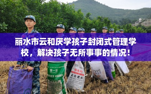 丽水市云和厌学孩子封闭式管理学校,解决孩子无所事事的情况! 丽水市云和厌学孩子封闭式管理学校,解决孩子无所事事的情况!