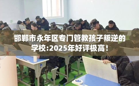 邯郸市永年区专门管教孩子叛逆的学校:2025年好评极高！