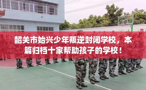 韶关市始兴少年叛逆封闭学校，本篇归档十家帮助孩子的学校！