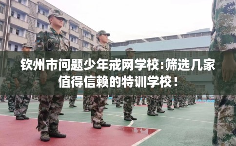 钦州市问题少年戒网学校:筛选几家值得信赖的特训学校！