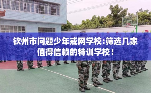 钦州市问题少年戒网学校:筛选几家值得信赖的特训学校！