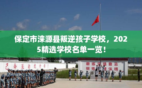 保定市涞源县叛逆孩子学校，2025精选学校名单一览！
