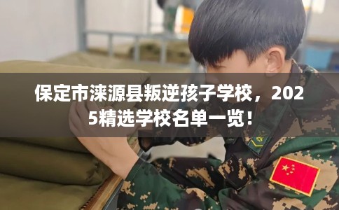 保定市涞源县叛逆孩子学校，2025精选学校名单一览！