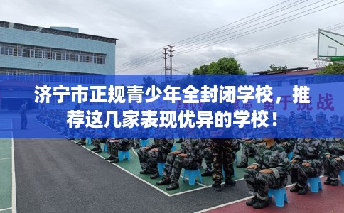 济宁市正规青少年全封闭学校,推荐这几家表现优异的学校! 济宁市正规青少年全封闭学校,推荐这几家表现优异的学校!