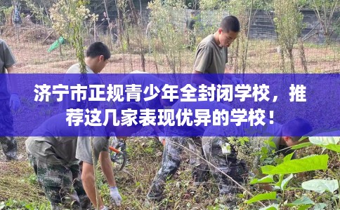 济宁市正规青少年全封闭学校,推荐这几家表现优异的学校! 济宁市正规青少年全封闭学校,推荐这几家表现优异的学校!