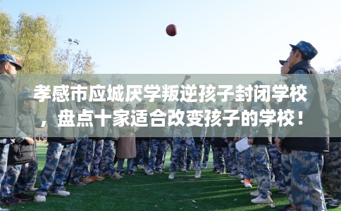 孝感市应城厌学叛逆孩子封闭学校，盘点十家适合改变孩子的学校！