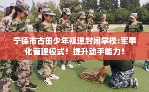 宁德市古田少年叛逆封闭学校:军事化管理模式!提升动手能力! 宁德市古田少年叛逆封闭学校:军事化管理模式!提升动手能力!