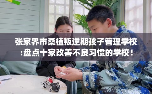 张家界市桑植叛逆期孩子管理学校:盘点十家改善不良习惯的学校！