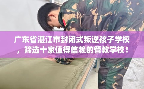广东省湛江市封闭式叛逆孩子学校，筛选十家值得信赖的管教学校！