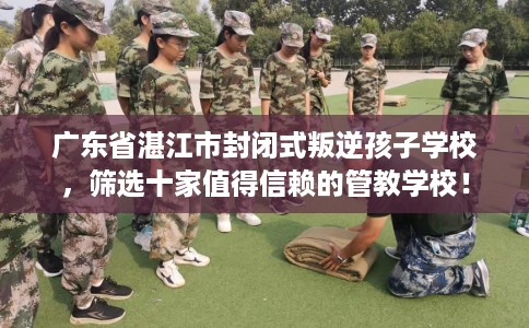 广东省湛江市封闭式叛逆孩子学校，筛选十家值得信赖的管教学校！