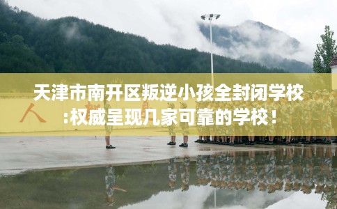 天津市南开区叛逆小孩全封闭学校:权威呈现几家可靠的学校! 天津市南开区叛逆小孩全封闭学校:权威呈现几家可靠的学校!