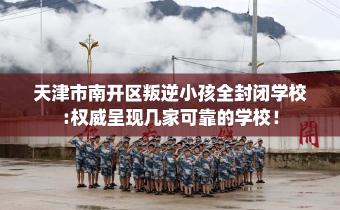 天津市南开区叛逆小孩全封闭学校:权威呈现几家可靠的学校！
