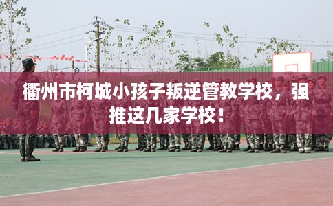 衢州市柯城小孩子叛逆管教学校，强推这几家学校！