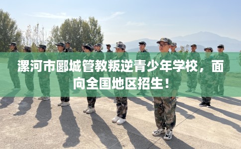 漯河市郾城管教叛逆青少年学校，面向全国地区招生！