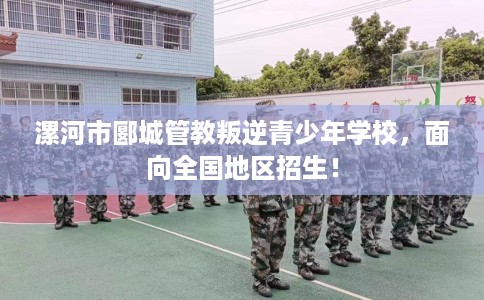 漯河市郾城管教叛逆青少年学校，面向全国地区招生！