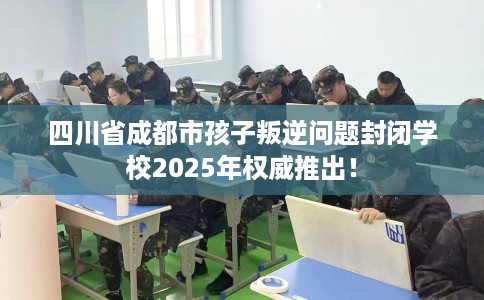 四川省成都市孩子叛逆问题封闭学校2025年权威推出！