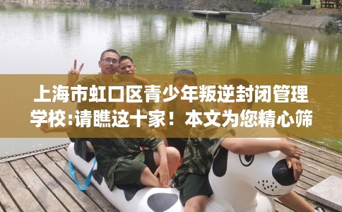 上海市虹口区青少年叛逆封闭管理学校:请瞧这十家!本文为您精心筛选! 上海市虹口区青少年叛逆封闭管理学校:请瞧这十家!本文为您精心筛选!