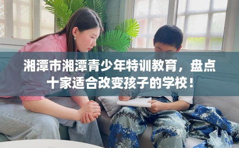 湘潭市湘潭青少年特训教育,盘点十家适合改变孩子的学校! 湘潭市湘潭青少年特训教育,盘点十家适合改变孩子的学校!