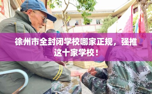 徐州市全封闭学校哪家正规,强推这十家学校! 徐州市全封闭学校哪家正规,强推这十家学校!