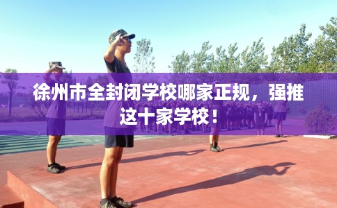 徐州市全封闭学校哪家正规，强推这十家学校！