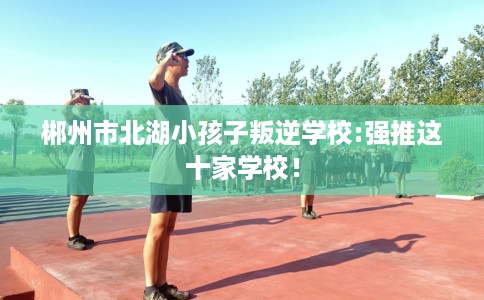 郴州市北湖小孩子叛逆学校:强推这十家学校! 郴州市北湖小孩子叛逆学校:强推这十家学校!