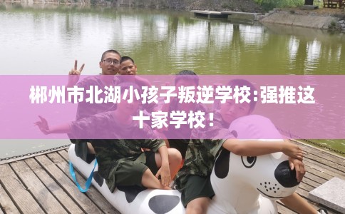 郴州市北湖小孩子叛逆学校:强推这十家学校! 郴州市北湖小孩子叛逆学校:强推这十家学校!