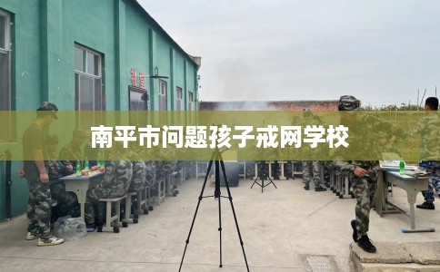 南平市问题孩子戒网学校