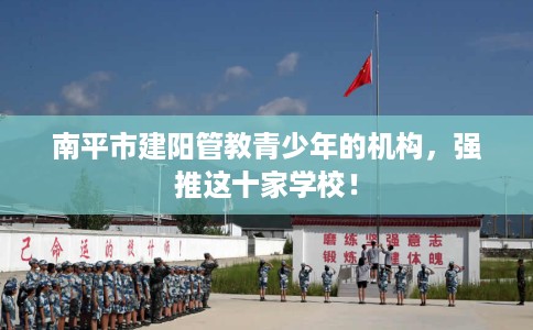 南平市建阳管教青少年的机构,强推这十家学校! 南平市建阳管教青少年的机构,强推这十家学校!