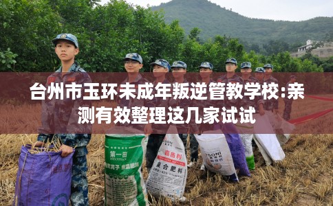 台州市玉环未成年叛逆管教学校:亲测有效整理这几家试试