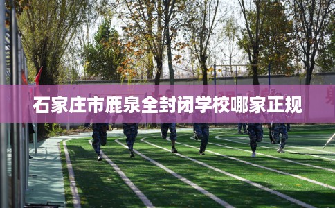 石家庄市鹿泉全封闭学校哪家正规 石家庄市鹿泉全封闭学校哪家正规