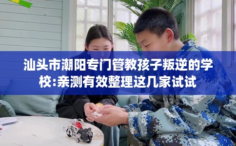 汕头市潮阳专门管教孩子叛逆的学校:亲测有效整理这几家试试