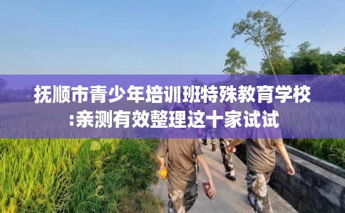 抚顺市青少年培训班特殊教育学校:亲测有效整理这十家试试