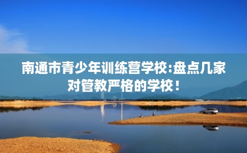 南通市青少年训练营学校:盘点几家对管教严格的学校！