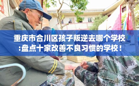 重庆市合川区孩子叛逆去哪个学校:盘点十家改善不良习惯的学校！