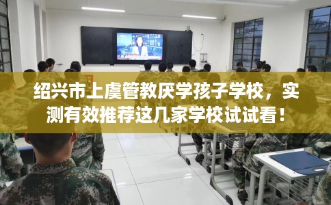 绍兴市上虞管教厌学孩子学校,实测有效推荐这几家学校试试看! 绍兴市上虞管教厌学孩子学校,实测有效推荐这几家学校试试看!