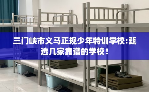 三门峡市义马正规少年特训学校:甄选几家靠谱的学校! 三门峡市义马正规少年特训学校:甄选几家靠谱的学校!