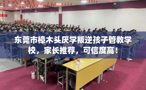 东莞市樟木头厌学叛逆孩子管教学校，家长推荐，可信度高！