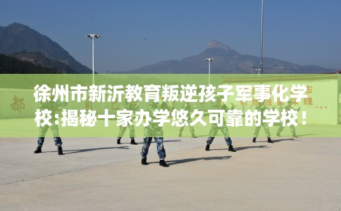 徐州市新沂教育叛逆孩子军事化学校:揭秘十家办学悠久可靠的学校！