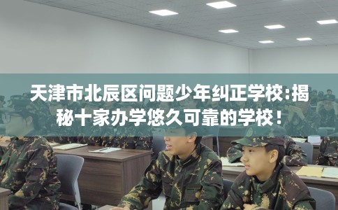 天津市北辰区问题少年纠正学校:揭秘十家办学悠久可靠的学校！