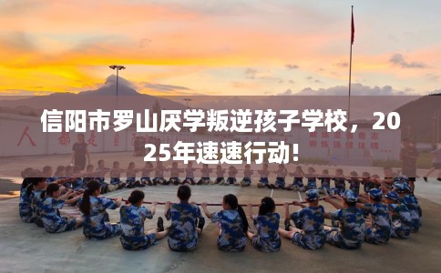 信阳市罗山厌学叛逆孩子学校,2025年速速行动! 信阳市罗山厌学叛逆孩子学校,2025年速速行动!