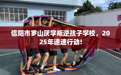 信阳市罗山厌学叛逆孩子学校,2025年速速行动! 信阳市罗山厌学叛逆孩子学校,2025年速速行动!