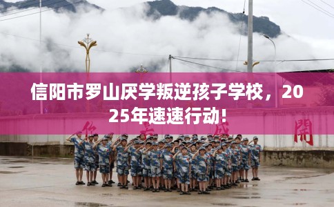 信阳市罗山厌学叛逆孩子学校，2025年速速行动!