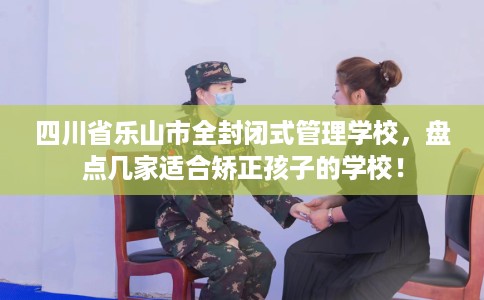 四川省乐山市全封闭式管理学校，盘点几家适合矫正孩子的学校！