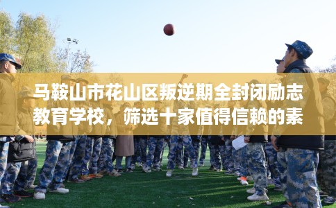 马鞍山市花山区叛逆期全封闭励志教育学校,筛选十家值得信赖的素质学校! 马鞍山市花山区叛逆期全封闭励志教育学校,筛选十家值得信赖的素质学校!