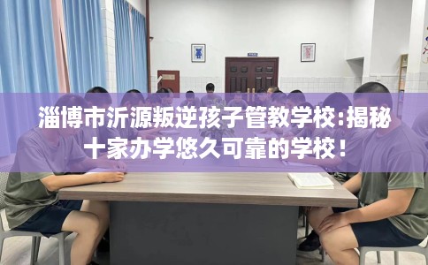 淄博市沂源叛逆孩子管教学校:揭秘十家办学悠久可靠的学校！